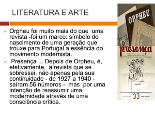 LITERATURA E ARTE
 Orpheu foi muito mais do que uma
revista -foi um marco: símbolo do
nascimento de uma geração que
trouxe para Portugal a essência do
movimento modernista.
 Presença ... Depois de
Orpheu, é, efetivamente, a revista
que se sobressai, não apenas pela
sua continuidade - de 1927 a 1940 -
saíram 56 números - mas por uma
intenção de reassumir uma
modernidade através de uma
consciência crítica.
 