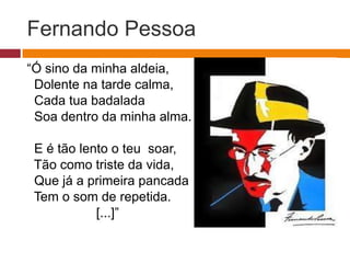 Fernando Pessoa
“Ó sino da minha aldeia,
Dolente na tarde calma,
Cada tua badalada
Soa dentro da minha alma.
E é tão lento o teu soar,
Tão como triste da vida,
Que já a primeira pancada
Tem o som de repetida.
[...]”
 