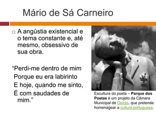 Mário de Sá Carneiro
 A angústia existencial e
o tema constante e, até
mesmo, obsessivo de
sua obra.
“Perdi-me dentro de mim
Porque eu era labirinto
E hoje, quando me sinto,
É com saudades de
mim.”
Escultura do poeta – Parque dos
Poetas é um projeto da Câmara
Municipal de Oeiras, que pretende
homenagear a cultura portuguesa.
 