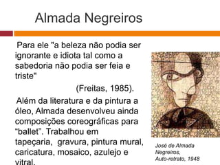 Almada Negreiros
Para ele "a beleza não podia ser
ignorante e idiota tal como a
sabedoria não podia ser feia e
triste"
(Freitas, 1985).
Além da literatura e da pintura a
óleo, Almada desenvolveu ainda
composições coreográficas para
“ballet”. Trabalhou em
tapeçaria, gravura, pintura
mural, caricatura, mosaico, azulej
José de Almada
Negreiros,
Autorretrato, 1948
 