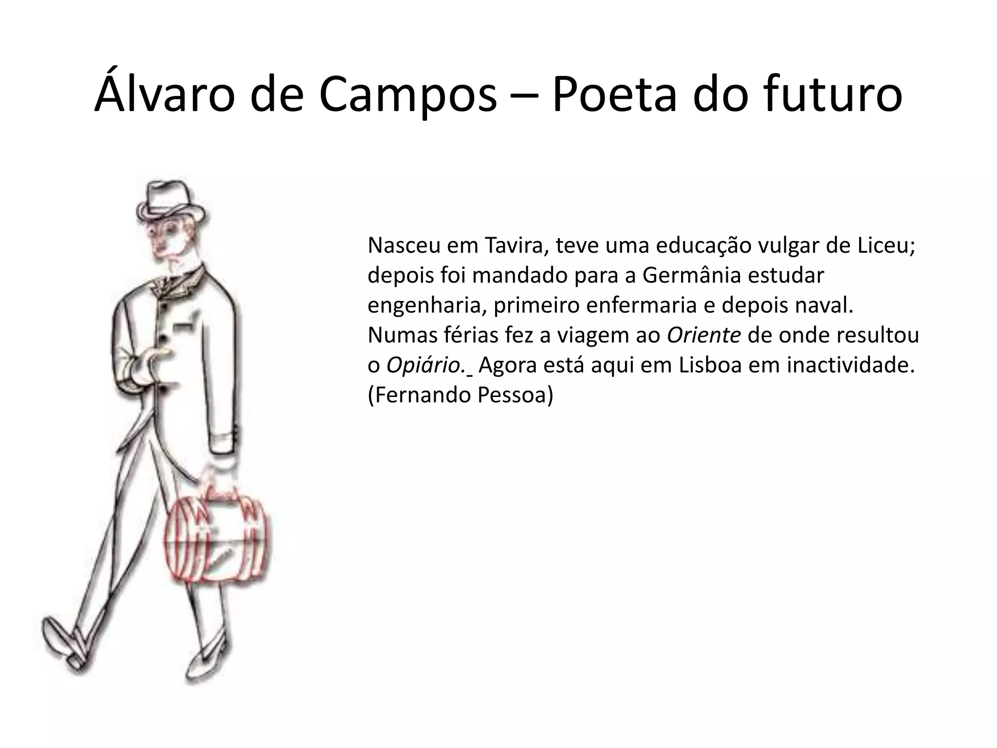 Álvaro de Campos – Poeta do futuro

           Nasceu em Tavira, teve uma educação vulgar de Liceu;
           depois foi mandado para a Germânia estudar
           engenharia, primeiro enfermaria e depois naval.
           Numas férias fez a viagem ao Oriente de onde resultou
           o Opiário. Agora está aqui em Lisboa em inactividade.
           (Fernando Pessoa)
 