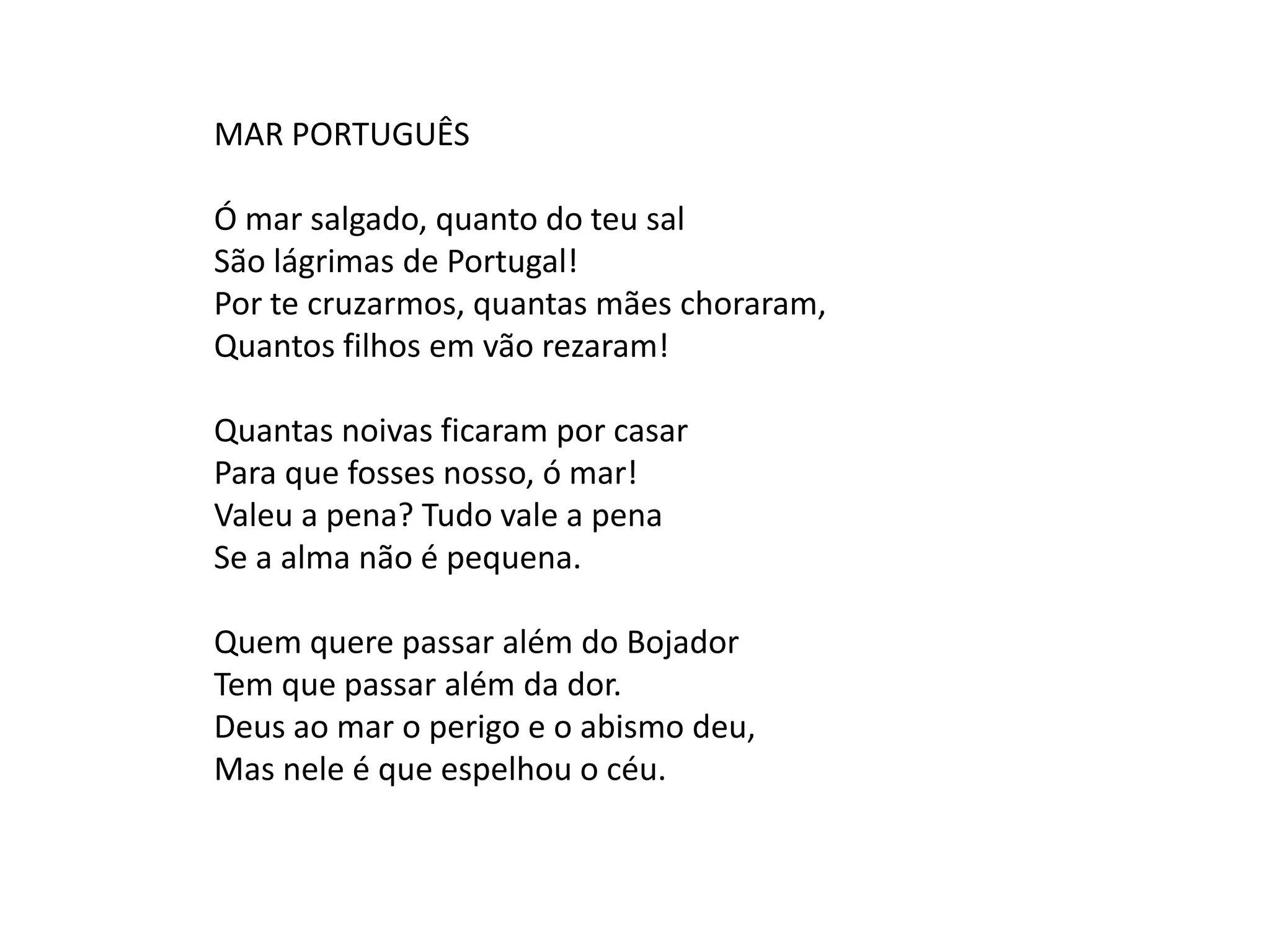 MAR PORTUGUÊS

Ó mar salgado, quanto do teu sal
São lágrimas de Portugal!
Por te cruzarmos, quantas mães choraram,
Quantos filhos em vão rezaram!

Quantas noivas ficaram por casar
Para que fosses nosso, ó mar!
Valeu a pena? Tudo vale a pena
Se a alma não é pequena.

Quem quere passar além do Bojador
Tem que passar além da dor.
Deus ao mar o perigo e o abismo deu,
Mas nele é que espelhou o céu.
 