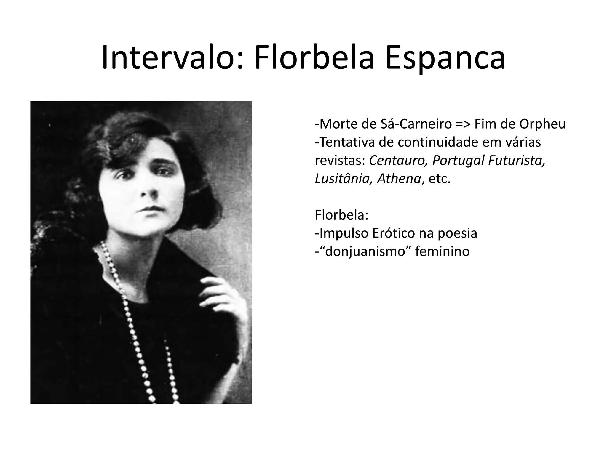 Intervalo: Florbela Espanca
              -Morte de Sá-Carneiro => Fim de Orpheu
              -Tentativa de continuidade em várias
              revistas: Centauro, Portugal Futurista,
              Lusitânia, Athena, etc.

              Florbela:
              -Impulso Erótico na poesia
              -“donjuanismo” feminino
 