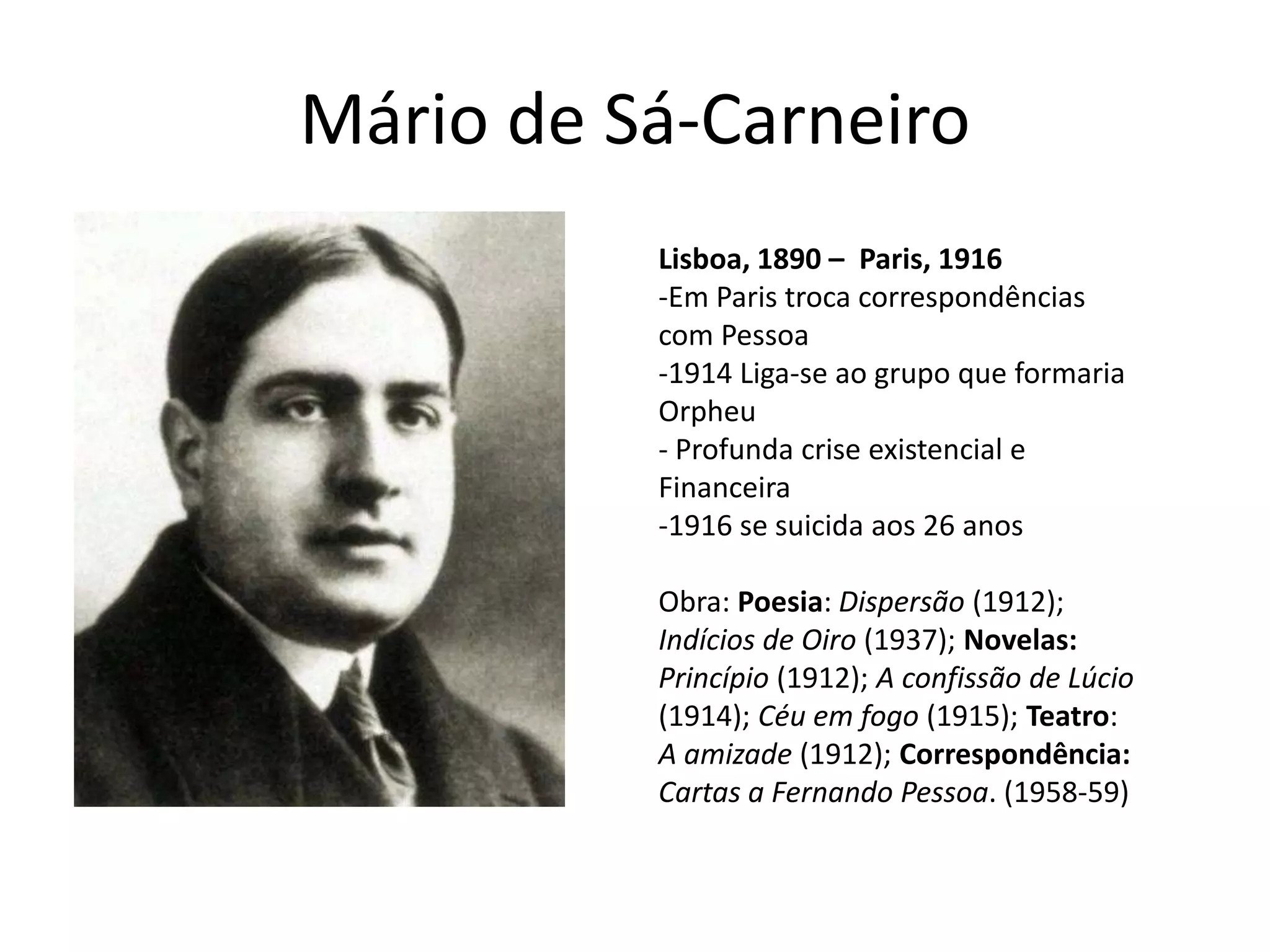 Mário de Sá-Carneiro
          Lisboa, 1890 – Paris, 1916
          -Em Paris troca correspondências
          com Pessoa
          -1914 Liga-se ao grupo que formaria
          Orpheu
          - Profunda crise existencial e
          Financeira
          -1916 se suicida aos 26 anos

          Obra: Poesia: Dispersão (1912);
          Indícios de Oiro (1937); Novelas:
          Princípio (1912); A confissão de Lúcio
          (1914); Céu em fogo (1915); Teatro:
          A amizade (1912); Correspondência:
          Cartas a Fernando Pessoa. (1958-59)
 