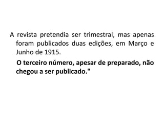 A revista pretendia ser trimestral, mas apenas
foram publicados duas edições, em Março e
Junho de 1915.
O terceiro número, apesar de preparado, não
chegou a ser publicado."
 