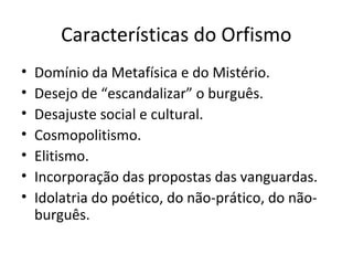 Características do Orfismo
• Domínio da Metafísica e do Mistério.
• Desejo de “escandalizar” o burguês.
• Desajuste social e cultural.
• Cosmopolitismo.
• Elitismo.
• Incorporação das propostas das vanguardas.
• Idolatria do poético, do não-prático, do não-
burguês.
 