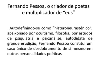 Fernando Pessoa, o criador de poetas
e multiplicador de “eus”
Autodefinindo-se como “histeroneurastênico”,
apaixonado por ocultismo, filosofia, por estudos
de psiquiatria e psicanálise, autodidata de
grande erudição, Fernando Pessoa constitui um
caso único de desdobramento de si mesmo em
outras personalidades poéticas
 