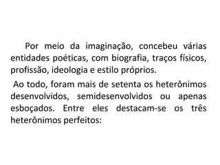 Por meio da imaginação, concebeu várias
entidades poéticas, com biografia, traços físicos,
profissão, ideologia e estilo próprios.
Ao todo, foram mais de setenta os heterônimos
desenvolvidos, semidesenvolvidos ou apenas
esboçados. Entre eles destacam-se os três
heterônimos perfeitos:
 