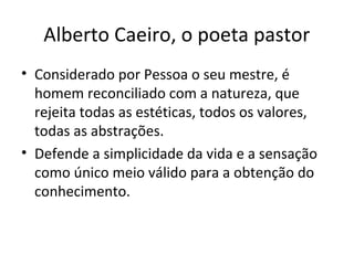 Alberto Caeiro, o poeta pastor
• Considerado por Pessoa o seu mestre, é
homem reconciliado com a natureza, que
rejeita todas as estéticas, todos os valores,
todas as abstrações.
• Defende a simplicidade da vida e a sensação
como único meio válido para a obtenção do
conhecimento.
 