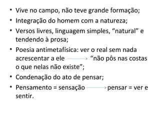 • Vive no campo, não teve grande formação;
• Integração do homem com a natureza;
• Versos livres, linguagem simples, “natural” e
tendendo à prosa;
• Poesia antimetafísica: ver o real sem nada
acrescentar a ele “não pôs nas costas
o que nelas não existe”;
• Condenação do ato de pensar;
• Pensamento = sensação pensar = ver e
sentir.
 