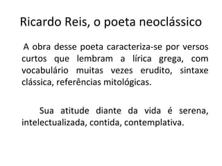 Ricardo Reis, o poeta neoclássico
A obra desse poeta caracteriza-se por versos
curtos que lembram a lírica grega, com
vocabulário muitas vezes erudito, sintaxe
clássica, referências mitológicas.
Sua atitude diante da vida é serena,
intelectualizada, contida, contemplativa.
 