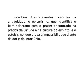 Combina duas correntes filosóficas da
antiguidade: o epicurismo, que identifica o
bem soberano com o prazer encontrado na
prática da virtude e na cultura do espírito, e o
estoicismo, que prega a impassibilidade diante
da dor e do infortúnio.
 