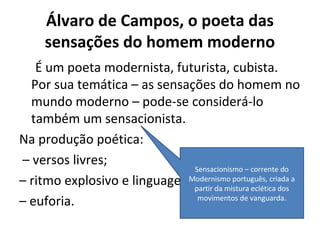 Álvaro de Campos, o poeta das
sensações do homem moderno
É um poeta modernista, futurista, cubista.
Por sua temática – as sensações do homem no
mundo moderno – pode-se considerá-lo
também um sensacionista.
Na produção poética:
– versos livres;
– ritmo explosivo e linguagem coloquial;
– euforia.
Sensacionismo – corrente do
Modernismo português, criada a
partir da mistura eclética dos
movimentos de vanguarda.
 