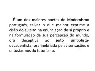 É um dos maiores poetas do Modernismo
português, talvez o que melhor exprime a
cisão do sujeito na enunciação de si próprio e
na formulação da sua percepção do mundo,
ora deceptiva ao jeito simbolista-
decadentista, ora inebriada pelas sensações e
entusiasmos do futurismo.
 