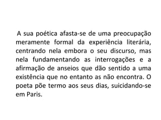 A sua poética afasta-se de uma preocupação
meramente formal da experiência literária,
centrando nela embora o seu discurso, mas
nela fundamentando as interrogações e a
afirmação de anseios que dão sentido a uma
existência que no entanto as não encontra. O
poeta põe termo aos seus dias, suicidando-se
em Paris.
 
