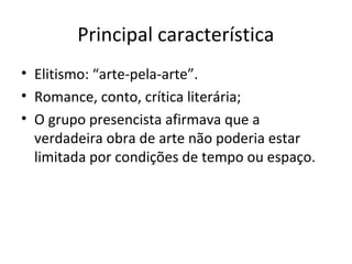 Principal característica
• Elitismo: “arte-pela-arte”.
• Romance, conto, crítica literária;
• O grupo presencista afirmava que a
verdadeira obra de arte não poderia estar
limitada por condições de tempo ou espaço.
 