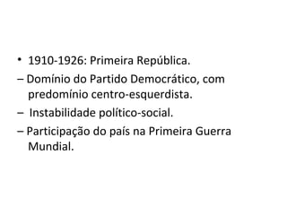 • 1910-1926: Primeira República.
– Domínio do Partido Democrático, com
predomínio centro-esquerdista.
– Instabilidade político-social.
– Participação do país na Primeira Guerra
Mundial.
 