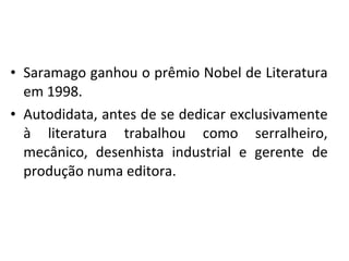 • Saramago ganhou o prêmio Nobel de Literatura
em 1998.
• Autodidata, antes de se dedicar exclusivamente
à literatura trabalhou como serralheiro,
mecânico, desenhista industrial e gerente de
produção numa editora.
 