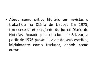 • Atuou como crítico literário em revistas e
trabalhou no Diário de Lisboa. Em 1975,
tornou-se diretor-adjunto do jornal Diário de
Notícias. Acuado pela ditadura de Salazar, a
partir de 1976 passou a viver de seus escritos,
inicialmente como tradutor, depois como
autor.
 