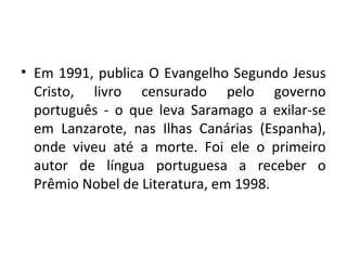• Em 1991, publica O Evangelho Segundo Jesus
Cristo, livro censurado pelo governo
português - o que leva Saramago a exilar-se
em Lanzarote, nas Ilhas Canárias (Espanha),
onde viveu até a morte. Foi ele o primeiro
autor de língua portuguesa a receber o
Prêmio Nobel de Literatura, em 1998.
 