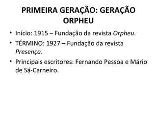 PRIMEIRA GERAÇÃO: GERAÇÃO
ORPHEU
• Início: 1915 – Fundação da revista Orpheu.
• TÉRMINO: 1927 – Fundação da revista
Presença.
• Principais escritores: Fernando Pessoa e Mário
de Sá-Carneiro.
 