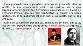 Impregnados de uma religiosidade esotérica, do gosto pelas ciências
ocultas, de um sebastianismo místico, os escritores da Geração
Orpheu tornaram-se elitistas, herméticos, pouco acessíveis. A obra de
Fernando Pessoa, uma das mais significativas já escritas em língua
portuguesa, só foi publicada 10 anos após a sua morte, que se deu
em 1935.
Mário de Sá Carneiro, por sua vez, suicidou-se em Paris, em 1915,
aos 26 anos. Deixou, entre outras obras, A confissão de Lúcio (prosa),
de 1912, e Dispersão (poesia), de 1914.
 