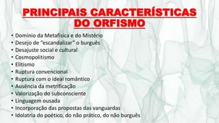 PRINCIPAIS CARACTERÍSTICAS
DO ORFISMO
• Domínio da Metafísica e do Mistério
• Desejo de “escandalizar” o burguês
• Desajuste social e cultural
• Cosmopolitismo
• Elitismo
• Ruptura convencional
• Ruptura com o ideal romântico
• Ausência da metrificação
• Valorização do subconsciente
• Linguagem ousada
• Incorporação das propostas das vanguardas
• Idolatria do poético, do não prático, do não burguês
 