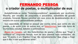FERNANDO PESSOA
o criador de poetas, o multiplicador de eus
Autodefinindo-se como “histeroneurastênico”, apaixonado por ocultismo,
filosofia, por estudos de psiquiatria e psicanálise, autodidata de grande
erudição, Fenando Pessoa constitui um caso único de desdobramento de si
mesmo em outras personalidades poéticas.
Sua capacidade de deixar-se possuir por outros seres, que como ele são
poetas, e de assim criar os outros eus, os heterônimos, tem sido tema de
inumeráveis estudos, debates e controvérsias.
Álvaro de Campos, um dos heterônimos do poeta , afirma que “fingir é
conhecer-se”, enquanto Pessoa, num de seus poemas mais conhecidos, diz
que “O poeta é um fingidor/ Finge tão completamente/ Que chega a fingir
que é dor/ A dor que deveras sente”.
 