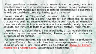 Esses paradoxos apontam para a modernidade do poeta, em seu
reconhecimento da crise da identidade do ser humano, da fragmentação do
eu, cindido num mundo que destruiu as certezas inquestionáveis e quebrou o
mito da personalidade como algo inteiro, igual a si mesmo.
Nesse sentido, o “fingimento” pessoano, isto é, o processo de
despersonalização que faz o poeta “inventar-se” por intermédio de outras
criaturas – as quais, no entanto, encontra dentro de si -, pode ser entendido
como busca de recriação poética de uma unidade perdida, de algo que seja
absoluto, que transcenda todas as verdades parciais, relativas, fragmentadas.
Assumindo a sua diversidade, a sua pluralidade, a sua multiplicidade de
elementos, quase sempre conflitantes, Pessoa procura a unidade, a
integridade do ser humano.
Os heterônimos, portanto, não são máscaras literárias, não se confundem
com pseudônimos. Pessoa não inventou personagens-poetas, mas criou
obras de poetas, e, por causa delas, as biografias de Álvaro de Campos,
Ricardo Reis e Alberto Caeiro, seus principais heterônimos.
 