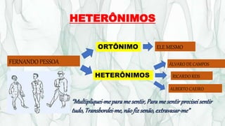 HETERÔNIMOS
FERNANDO PESSOA
ORTÔNIMO
HETERÔNIMOS
ELE MESMO
ÁLVARO DE CAMPOS
RICARDO REIS
ALBERTO CAEIRO
“Multipliquei-meparame sentir,Paramesentirpreciseisentir
tudo,Transbordei-me,nãofizsenão,extravasar-me”
 
