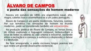 ÁLVARO DE CAMPOS
o poeta das sensações do homem moderno
Nasceu em outubro de 1890, era engenheiro naval, alto,
magro, cabelos lisos e assemelhava-se a um judeu português.
Álvaro de Campos é um poeta modernista, futurista, cubista.
Por sua temática –as sensações do homem no mundo
moderno-, pode ser considerado também um sensacionista.
Na produção poética de Álvaro de Campos, os versos livres,
de ritmos explosivos e linguagem coloquial, testemunham a
crise de todos os valores da vida urbana e industrial, oscilando
entre a excitação e o cansaço, a euforia e a depressão, o êxtase
e a desilusão.
Na fase amargurada, o poeta escreveu longos poemas em
que revela um grande desencanto existencial.
 