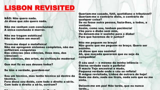 LISBON REVISITED
NÃO: Não quero nada.
Já disse que não quero nada.
Não me venham com conclusões!
A única conclusão é morrer.
Não me tragam estéticas!
Não me falem em moral!
Tirem-me daqui a metafísica!
Não me apregoem sistemas completos, não me
enfileirem conquistas
Das ciências (das ciências, Deus meu, das
ciências!) —
Das ciências, das artes, da civilização moderna!
Que mal fiz eu aos deuses todos?
Se têm a verdade, guardem-na!
Sou um técnico, mas tenho técnica só dentro da
técnica.
Fora disso sou doido, com todo o direito a sê-lo.
Com todo o direito a sê-lo, ouviram?
Queriam-me casado, fútil, quotidiano e tributável?
Queriam-me o contrário disto, o contrário de
qualquer coisa?
Se eu fosse outra pessoa, fazia-lhes, a todos, a
vontade.
Assim, como sou, tenham paciência!
Vão para o diabo sem mim,
Ou deixem-me ir sozinho para o diabo!
Para que havemos de ir juntos?
Não me peguem no braço!
Não gosto que me peguem no braço. Quero ser
sozinho.
Já disse que sou sozinho!
Ah, que maçada quererem que eu seja da
companhia!
Ó céu azul — o mesmo da minha infância —
Eterna verdade vazia e perfeita!
Ó macio Tejo ancestral e mudo,
Pequena verdade onde o céu se reflete!
Ó mágoa revisitada, Lisboa de outrora de hoje!
Nada me dais, nada me tirais, nada sois que eu me
sinta.
Deixem-me em paz! Não tardo, que eu nunca
tardo...
 
