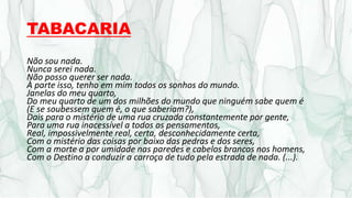 TABACARIA
Não sou nada.
Nunca serei nada.
Não posso querer ser nada.
À parte isso, tenho em mim todos os sonhos do mundo.
Janelas do meu quarto,
Do meu quarto de um dos milhões do mundo que ninguém sabe quem é
(E se soubessem quem é, o que saberiam?),
Dais para o mistério de uma rua cruzada constantemente por gente,
Para uma rua inacessível a todos os pensamentos,
Real, impossivelmente real, certa, desconhecidamente certa,
Com o mistério das coisas por baixo das pedras e dos seres,
Com a morte a por umidade nas paredes e cabelos brancos nos homens,
Com o Destino a conduzir a carroça de tudo pela estrada de nada. (...).
 