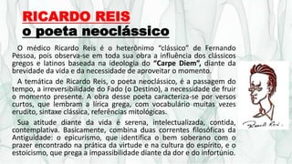 RICARDO REIS
o poeta neoclássico
O médico Ricardo Reis é o heterônimo “clássico” de Fernando
Pessoa, pois observa-se em toda sua obra a influência dos clássicos
gregos e latinos baseada na ideologia do “Carpe Diem”, diante da
brevidade da vida e da necessidade de aproveitar o momento.
A temática de Ricardo Reis, o poeta neoclássico, é a passagem do
tempo, a irreversibilidade do Fado (o Destino), a necessidade de fruir
o momento presente. A obra desse poeta caracteriza-se por versos
curtos, que lembram a lírica grega, com vocabulário muitas vezes
erudito, sintaxe clássica, referências mitológicas.
Sua atitude diante da vida é serena, intelectualizada, contida,
contemplativa. Basicamente, combina duas correntes filosóficas da
Antiguidade: o epicurismo, que identifica o bem soberano com o
prazer encontrado na prática da virtude e na cultura do espírito, e o
estoicismo, que prega a impassibilidade diante da dor e do infortúnio.
 