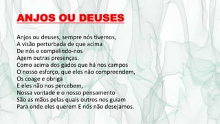 ANJOS OU DEUSES
Anjos ou deuses, sempre nós tivemos,
A visão perturbada de que acima
De nós e compelindo-nos
Agem outras presenças.
Como acima dos gados que há nos campos
O nosso esforço, que eles não compreendem,
Os coage e obriga
E eles não nos percebem,
Nossa vontade e o nosso pensamento
São as mãos pelas quais outros nos guiam
Para onde eles querem E nós não desejamos.
 