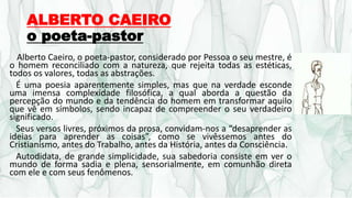 ALBERTO CAEIRO
o poeta-pastor
Alberto Caeiro, o poeta-pastor, considerado por Pessoa o seu mestre, é
o homem reconciliado com a natureza, que rejeita todas as estéticas,
todos os valores, todas as abstrações.
É uma poesia aparentemente simples, mas que na verdade esconde
uma imensa complexidade filosófica, a qual aborda a questão da
percepção do mundo e da tendência do homem em transformar aquilo
que vê em símbolos, sendo incapaz de compreender o seu verdadeiro
significado.
Seus versos livres, próximos da prosa, convidam-nos a “desaprender as
ideias para aprender as coisas”, como se vivêssemos antes do
Cristianismo, antes do Trabalho, antes da História, antes da Consciência.
Autodidata, de grande simplicidade, sua sabedoria consiste em ver o
mundo de forma sadia e plena, sensorialmente, em comunhão direta
com ele e com seus fenômenos.
 