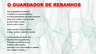 O GUARDADOR DE REBANHOS
Sou um guardador de rebanhos.
O rebanho é os meus pensamentos
E os meus pensamentos são todos sensações.
Penso com os olhos e com os ouvidos
E com as mãos e os pés
E com o nariz e a boca.
Pensar uma flor é vê-la e cheirá-la
E comer um fruto é saber-lhe o sentido.
Por isso quando num dia de calor
Me sinto triste de gozá-lo tanto,
E me deito ao comprido na erva,
E fecho os olhos quentes,
Sinto todo o meu corpo deitado na realidade,
Sei a verdade e sou feliz....
 