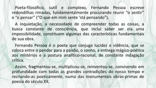 Poeta-filosófico, sutil e complexo, Fernando Pessoa escreve
redondilhas rimadas, fundamentalmente procurando reunir “o sentir”
e “o pensar” (“O que em mim sente ‘stá pensando”).
A inquietação, a necessidade de compreender todas as coisas, a
busca constante de consciência, que inclui saber ser ela uma
impossibilidade, constituem algumas das características fundamentais
de sua obra.
Fernando Pessoa é o poeta que conjuga lucidez e vidência, que se
coloca entre o pendor para a paixão, o sonho, a entrega mágico-poética
aos mistérios e a postura analítico-racional, de constante indagação
crítica.
Assim, fragmentou-se, multiplicou-se, reinventou-se, convivendo em
profundidade com todas as grandes contradições do nosso tempo e
recriando-as poeticamente, numa das monumentais obras-primas de
poesia do século XX.
 