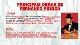 PRINCIPAIS OBRAS DE
FERNANDO PESSOA
POESIAS
Além de Mensagem, Pessoa escreveu Poemas completos
de Alberto Caeiro, Odes de Ricardo Reis, Poesias de
Álvaro de Campos, Poemas dramáticos, Poesias coligidas,
Quadras ao gosto popular, Novas poesias inéditas.
PROSA
Páginas de doutrina estética, A nova poesia portuguesa,
Análise da vida mental portuguesa, Apologia do
paganismo e Páginas íntimas e de auto interpretação.
 