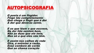 AUTOPSICOGRAFIA
O poeta é um fingidor.
Finge tão completamente
Que chega a fingir que é dor
A dor que deveras sente.
E os que lêem o que escreve,
Na dor lida sentem bem,
Não as duas que ele teve,
Mas só a que eles não têm.
E assim nas calhas de roda
Gira, a entreter a razão,
Esse comboio de corda
Que se chama coração
 