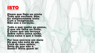 ISTO
Dizem que finjo ou minto
Tudo que escrevo. Não.
Eu simplesmente sinto
Com a imaginação.
Não uso o coração.
Tudo o que sonho ou passo,
O que me falha ou finda,
É como que um terraço
Sobre outra coisa ainda.
Essa coisa é que é linda.
Por isso escrevo em meio
Do que não está de pé,
Livre do meu enleio,
Sério do que não é.
Sentir? Sinta quem lê!
 