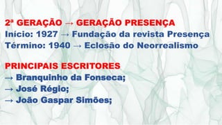 2ª GERAÇÃO → GERAÇÃO PRESENÇA
Início: 1927 → Fundação da revista Presença
Término: 1940 → Eclosão do Neorrealismo
PRINCIPAIS ESCRITORES
→ Branquinho da Fonseca;
→ José Régio;
→ João Gaspar Simões;
 