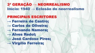3ª GERAÇÃO → NEORREALISMO
Início: 1940 → Eclosão do neorrealismo
PRINCIPAIS ESCRITORES
→ Ferreira de Castro;
→ Carlos de Oliveira;
→ Fernando Namora;
→ Alves Redol;
→ José Cardoso Pires;
→ Virgílio Ferreira;
 