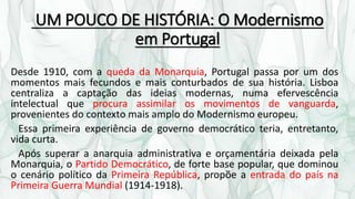 UM POUCO DE HISTÓRIA: O Modernismo
em Portugal
Desde 1910, com a queda da Monarquia, Portugal passa por um dos
momentos mais fecundos e mais conturbados de sua história. Lisboa
centraliza a captação das ideias modernas, numa efervescência
intelectual que procura assimilar os movimentos de vanguarda,
provenientes do contexto mais amplo do Modernismo europeu.
Essa primeira experiência de governo democrático teria, entretanto,
vida curta.
Após superar a anarquia administrativa e orçamentária deixada pela
Monarquia, o Partido Democrático, de forte base popular, que dominou
o cenário político da Primeira República, propõe a entrada do país na
Primeira Guerra Mundial (1914-1918).
 