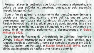 Portugal alia-se às potências que lutavam contra a Alemanha, em
defesa de suas colônias ultramarinas, ameaçadas pela expansão
imperialista germânica.
Com o fim da guerra, o agravamento das questões econômicas e
sociais era nítido, tanto quanto a crise política, que se tornara
permanente, por causa das contínuas dissidências internas do
Partido Democrático e à gradual perda de apoio popular. Essa crise
une os setores militares, a grande burguesia e o clero, colocando um
ponto final no governo parlamentar e desencadeando o Golpe
Militar de 1926.
O professor de finanças da Universidade de Coimbra, Antônio de
Oliveira Salazar, recrutado para desenvolver a nova política, que
requeria medidas autoritárias, toma por completo o poder em 1933.
Inicia-se, assim, em Portugal, o Estado Novo (1933-1974), que se
alinha aos interesses do nazifascismo italiano e alemão.
 