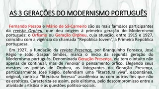 AS 3 GERAÇÕES DO MODERNISMO PORTUGUÊS
Fernando Pessoa e Mário de Sá-Carneiro são os mais famosos participantes
da revista Orpheu, que deu origem à primeira geração do Modernismo
português: o Orfismo ou Geração Orpheu, cuja atuação, entre 1915 e 1927,
coincidiu com a vigência da chamada “República Jovem”, a Primeira República
portuguesa.
Em 1927, a fundação da revista Presença, por Branquinho Fonseca, José
Régio e João Gaspar Simões, marca o início da segunda geração do
Modernismo português. Denominada Geração Presença, ela tem o intuito não
apenas de continuar, mas de renovar o pensamento órfico. Elegendo seus
mestres os poetas de Orpheu, os integrantes da Geração Presença,
particularmente José Régio, defendiam uma “literatura viva”, espontânea,
original, contra a “literatura livresca” acadêmica ou com outros fins que não
os estéticos. Caracteriza-se assim, pelo elitismo, pelo descompromisso entre a
atividade artística e as questões político-sociais.
 