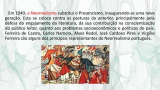 Em 1940, o Neorrealismo substitui o Presencismo, inaugurando-se uma nova
geração. Esta se coloca contra as posturas da anterior, principalmente pela
defesa do engajamento da literatura, da sua contribuição na conscientização
do público leitor, quanto aos problemas socioeconômicos e políticos do país.
Ferreira de Castro, Carlos Namora, Alves Redol, José Cardoso Pires e Virgílio
Ferreira são alguns dos principais representantes do Neorrealismo português.
 