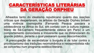 CARACTERÍSTICAS LITERÁRIAS
DA GERAÇÃO ORPHEU
Alheados tanto do idealismo republicano quanto das reações
críticas que despertavam, os artistas da Geração Orpheu tinham
uma vivência cosmopolita (Fernando Pessoa passara a
adolescência na África do Sul, em contato com a cultura inglesa;
Mário de Sá-Carneiro frequentemente estava em Paris) e um
comportamento iconoclasta e irreverente que os distanciaram do
grande público, perante o qual passaram quase desconhecidos.
A preocupação de escandalizar o burguês e de lutar contra o
provincianismo das tradições neorromântica e neossimbolista não
se converteu num programa estético-literário.
 