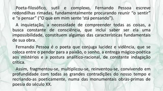 Poeta-filosófico, sutil e complexo, Fernando Pessoa escreve
redondilhas rimadas, fundamentalmente procurando reunir “o sen...