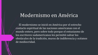 Modernismo en América
El modernismo se inició en América por el estrecho
contacto espiritual de las naciones americanas con el
mundo entero, pero sobre todo porque el entusiasmo de
los escritores sudamericanos les permitió salvar los
obstáculos de la tradición, muros de indiferencia y océanos
de mediocridad.
 